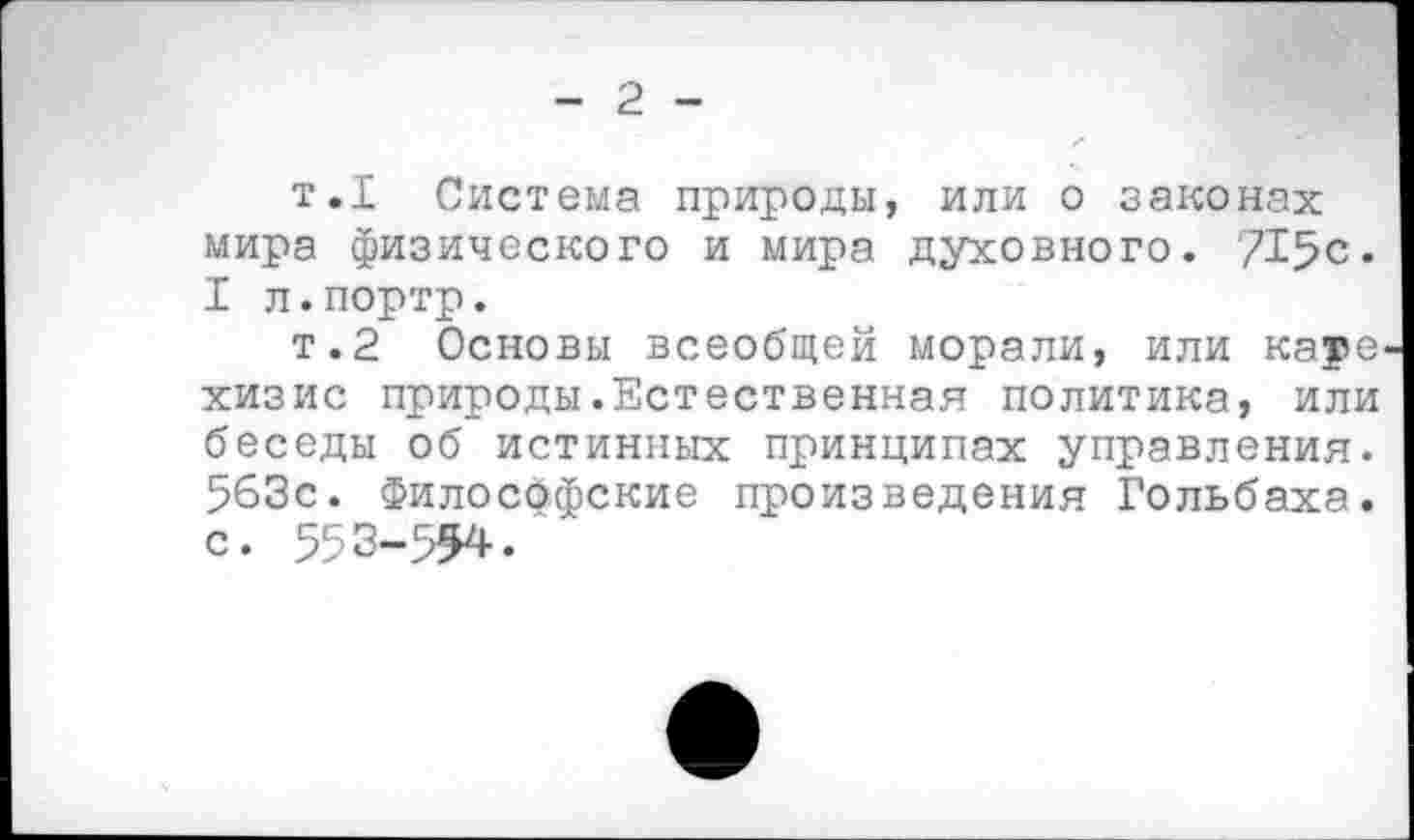 ﻿- 2 -
т.1 Система природы, или о законах мира физического и мира духовного. 715с. I л.портр.
т.2 Основы всеобщей морали, или кауе хизис природы.Естественная политика, или беседы об истинных принципах управления. 563с. Философские произведения Гольбаха, с. 553-554.